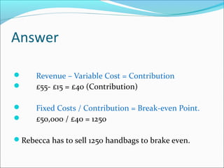 Answer



Revenue – Variable Cost = Contribution
£55- £15 = £40 (Contribution)




Fixed Costs / Contribution = Break-even Point.
£50,000 / £40 = 1250

Rebecca has to sell 1250 handbags to brake even.

 