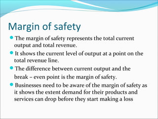 Margin of safety
The margin of safety represents the total current

output and total revenue.
It shows the current level of output at a point on the
total revenue line.
The difference between current output and the
break – even point is the margin of safety.
Businesses need to be aware of the margin of safety as
it shows the extent demand for their products and
services can drop before they start making a loss

 
