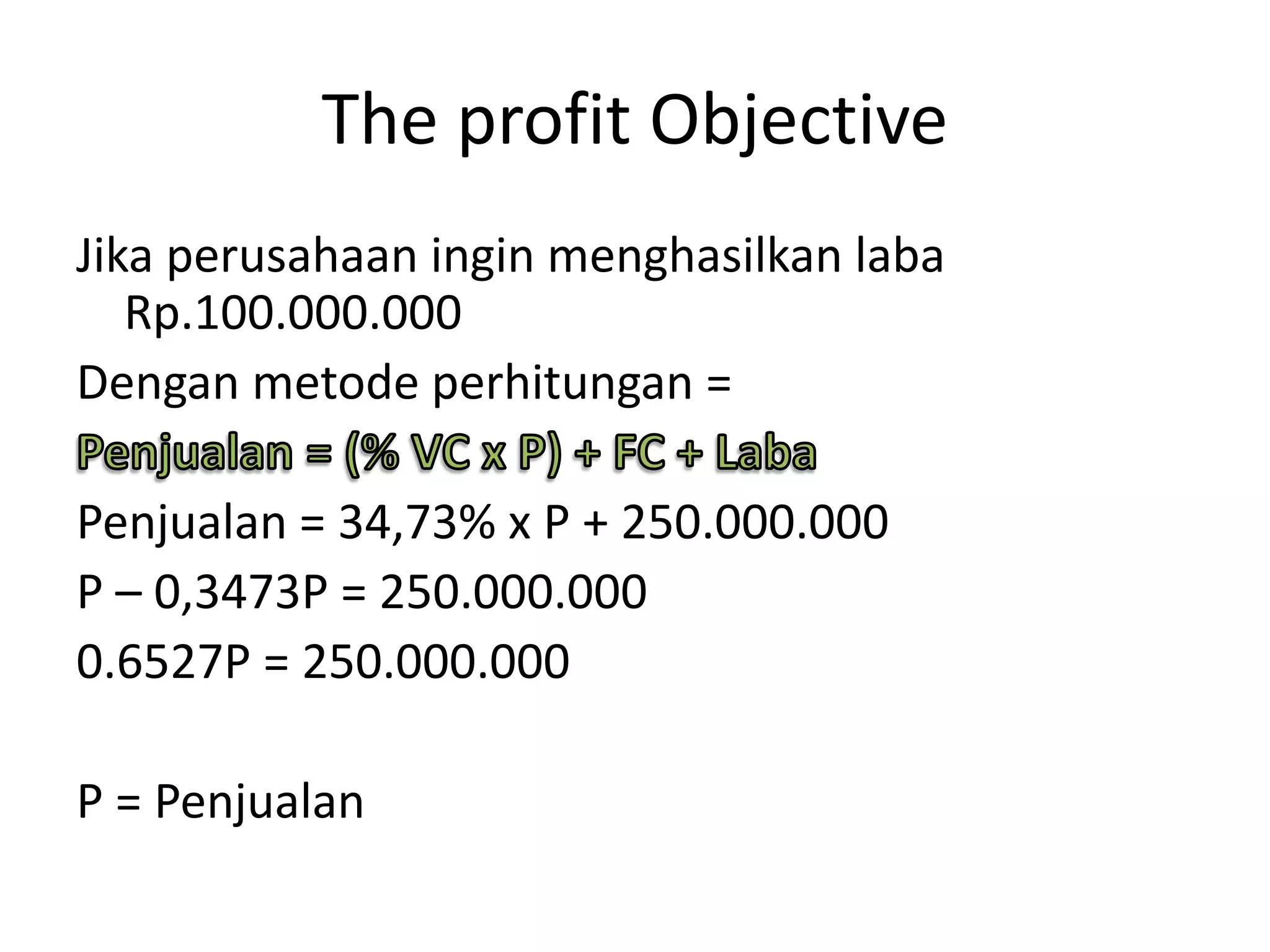 The profit Objective
Jika perusahaan ingin menghasilkan laba
Rp.100.000.000
Dengan metode perhitungan =
Penjualan = 34,73% x P + 250.000.000
P – 0,3473P = 250.000.000
0.6527P = 250.000.000
P = Penjualan
 