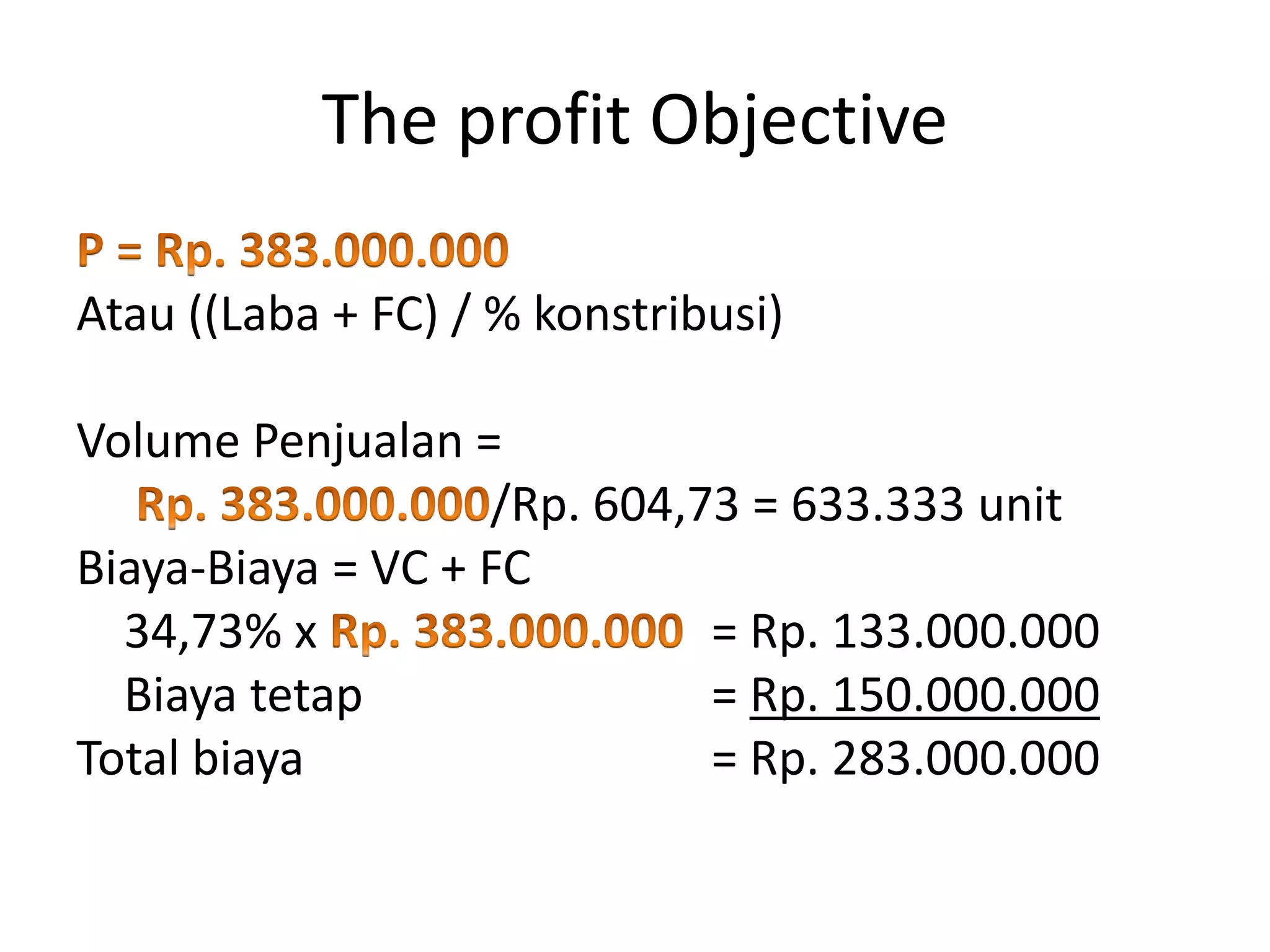Atau ((Laba + FC) / % konstribusi)
Volume Penjualan =
/Rp. 604,73 = 633.333 unit
Biaya-Biaya = VC + FC
34,73% x = Rp. 133.000.000
Biaya tetap = Rp. 150.000.000
Total biaya = Rp. 283.000.000
The profit Objective
 
