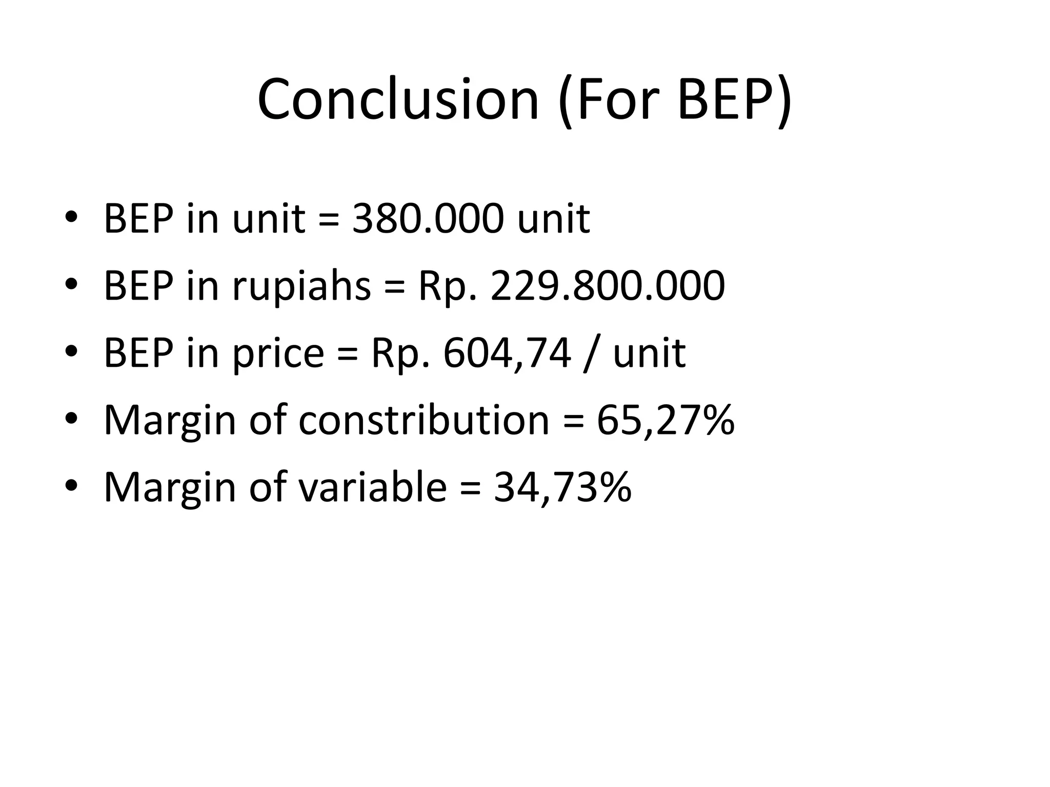 Conclusion (For BEP)
• BEP in unit = 380.000 unit
• BEP in rupiahs = Rp. 229.800.000
• BEP in price = Rp. 604,74 / unit
• Margin of constribution = 65,27%
• Margin of variable = 34,73%
 