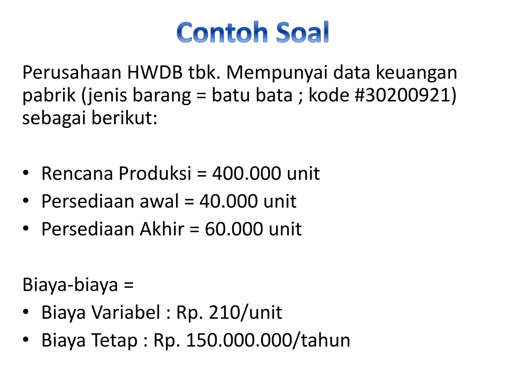 Perusahaan HWDB tbk. Mempunyai data keuangan
pabrik (jenis barang = batu bata ; kode #30200921)
sebagai berikut:
• Rencana Produksi = 400.000 unit
• Persediaan awal = 40.000 unit
• Persediaan Akhir = 60.000 unit
Biaya-biaya =
• Biaya Variabel : Rp. 210/unit
• Biaya Tetap : Rp. 150.000.000/tahun
 