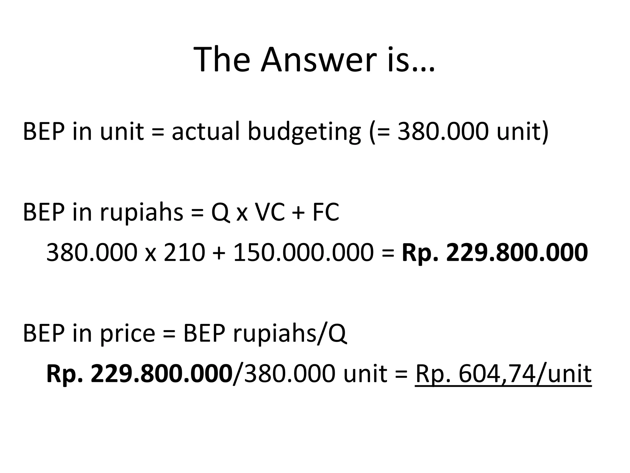 The Answer is…
BEP in unit = actual budgeting (= 380.000 unit)
BEP in rupiahs = Q x VC + FC
380.000 x 210 + 150.000.000 = Rp. 229.800.000
BEP in price = BEP rupiahs/Q
Rp. 229.800.000/380.000 unit = Rp. 604,74/unit
 