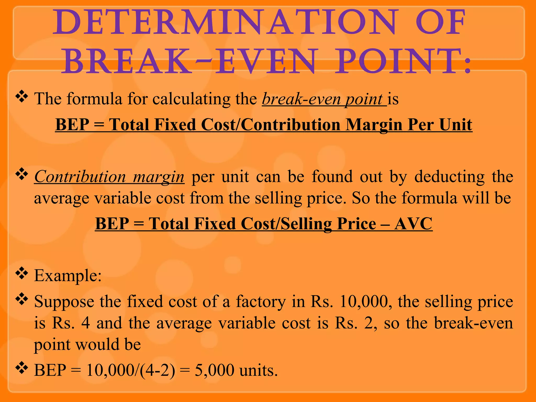 Determination of
Break-even Point:
 The formula for calculating the break-even point is
ВЕР = Total Fixed Cost/Contribution Margin Per Unit
 Contribution margin per unit can be found out by deducting the
average variable cost from the selling price. So the formula will be
BEP = Total Fixed Cost/Selling Price – AVC
 Example:
 Suppose the fixed cost of a factory in Rs. 10,000, the selling price
is Rs. 4 and the average variable cost is Rs. 2, so the break-even
point would be
 ВЕР = 10,000/(4-2) = 5,000 units.
 