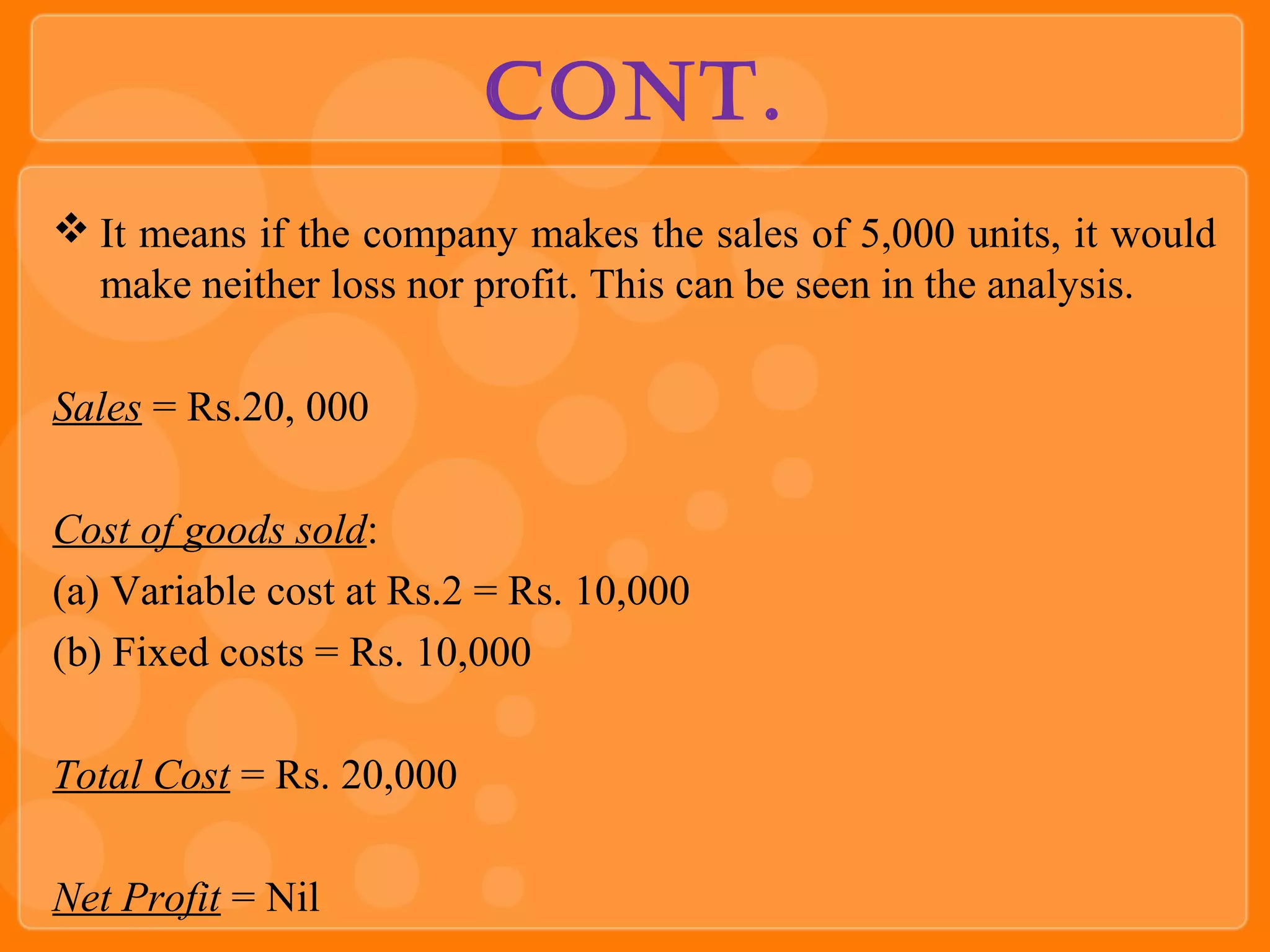 Cont.
 It means if the company makes the sales of 5,000 units, it would
make neither loss nor profit. This can be seen in the analysis.
Sales = Rs.20, 000
Cost of goods sold:
(a) Variable cost at Rs.2 = Rs. 10,000
(b) Fixed costs = Rs. 10,000
Total Cost = Rs. 20,000
Net Profit = Nil
 