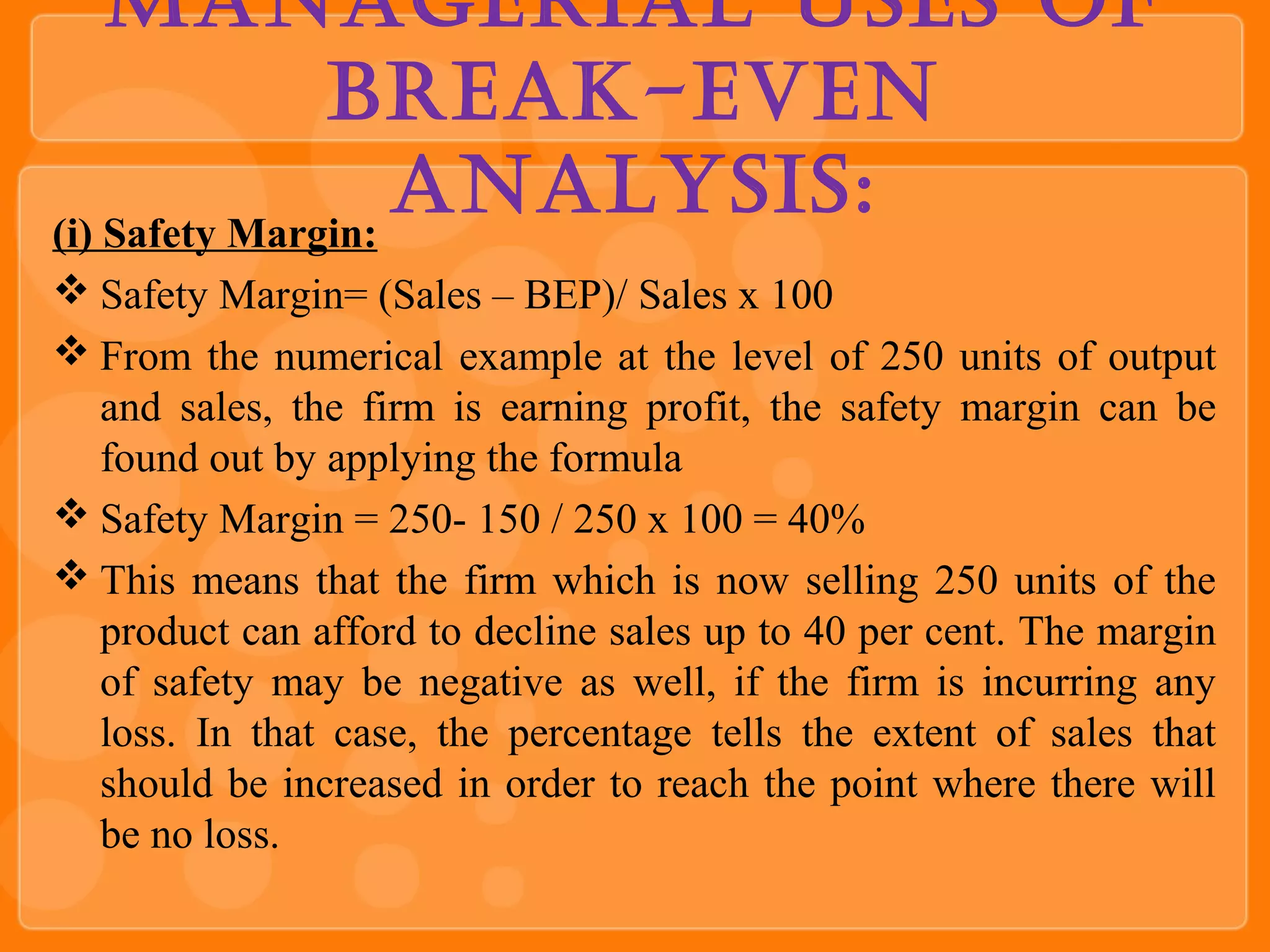 managerial uSeS of
Break-even
analySiS:(i) Safety Margin:
 Safety Margin= (Sales – BEP)/ Sales x 100
 From the numerical example at the level of 250 units of output
and sales, the firm is earning profit, the safety margin can be
found out by applying the formula
 Safety Margin = 250- 150 / 250 x 100 = 40%
 This means that the firm which is now selling 250 units of the
product can afford to decline sales up to 40 per cent. The margin
of safety may be negative as well, if the firm is incurring any
loss. In that case, the percentage tells the extent of sales that
should be increased in order to reach the point where there will
be no loss.
 