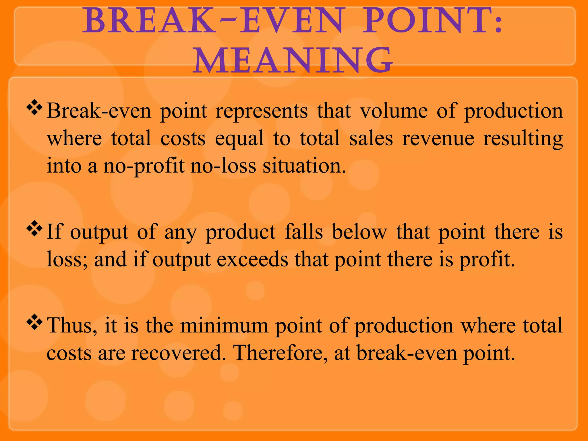 Break-even Point:
Meaning
Break-even point represents that volume of production
where total costs equal to total sales revenue resulting
into a no-profit no-loss situation.
If output of any product falls below that point there is
loss; and if output exceeds that point there is profit.
Thus, it is the minimum point of production where total
costs are recovered. Therefore, at break-even point.
 