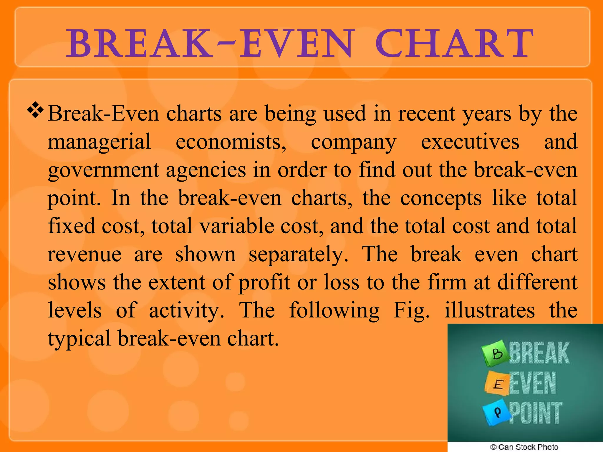 Break-even Chart
Break-Even charts are being used in recent years by the
managerial economists, company executives and
government agencies in order to find out the break-even
point. In the break-even charts, the concepts like total
fixed cost, total variable cost, and the total cost and total
revenue are shown separately. The break even chart
shows the extent of profit or loss to the firm at different
levels of activity. The following Fig. illustrates the
typical break-even chart.
 