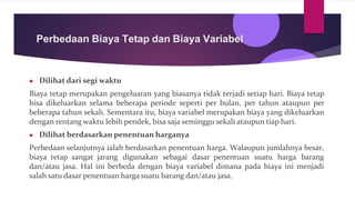 Perbedaan Biaya Tetap dan Biaya Variabel
▶ Dilihat dari segi waktu
Biaya tetap merupakan pengeluaran yang biasanya tidak terjadi setiap hari. Biaya tetap
bisa dikeluarkan selama beberapa periode seperti per bulan, per tahun ataupun per
beberapa tahun sekali. Sementara itu, biaya variabel merupakan biaya yang dikeluarkan
dengan rentang waktu lebih pendek, bisa saja seminggu sekali ataupun tiap hari.
▶ Dilihat berdasarkan penentuan harganya
Perbedaan selanjutnya ialah berdasarkan penentuan harga. Walaupun jumlahnya besar,
biaya tetap sangat jarang digunakan sebagai dasar penentuan suatu harga barang
dan/atau jasa. Hal ini berbeda dengan biaya variabel dimana pada biaya ini menjadi
salah satu dasar penentuan harga suatu barang dan/atau jasa.
 