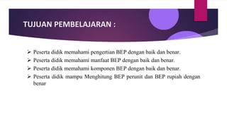 TUJUAN PEMBELAJARAN :
➢ Peserta didik memahami pengertian BEP dengan baik dan benar.
➢ Peserta didik memahami manfaat BEP dengan baik dan benar.
➢ Peserta didik memahami komponen BEP dengan baik dan benar.
➢ Peserta didik mampu Menghitung BEP perunit dan BEP rupiah dengan
benar
 