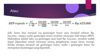 Atau:
Jadi, harus bisa menjual 125 gantungan kunci atau menjual sebesar Rp.
625.000,- supaya usaha gantungan kunci tersebut mencapai titik-impas (BEP).
Maksudnya adalah laku 125 gantungan atau hasil Rp. 625.000,- tersebut sudah
dapat digunakan untuk menutup semua pengeluaran tanpa harus merugi.
Ketika mampu menjual 126 gantungan kunci, maka 1 gantungan kunci itu
merupakan keuntungan yang diperoleh.
 