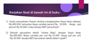 Kerjakan Soal di bawah ini di buku :
1) Suatu perusahaan Hiasan dinding mengeluarkan biaya tetap sebesar
Rp 800.000, kemudian biaya variabel perunit Rp 30.000. Harga jual
perunit Rp 40.000, maka berapa BEP perunitnya?
2) Sebuah perusahan tekstil “Usaha Maju” dengan biaya tetap
Rp.500.000. Biaya variabel per unit Rp.15.000. harga jual per unit
Rp.30.000. berapa BEP perusahan tekstil dalam rupiah?
 
