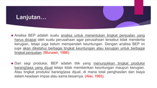 Lanjutan…
⚫ Analisa BEP adalah suatu analisa untuk menentukan tingkat penjualan yang
harus dicapai oleh suatu perusahaan agar perusahaan tersebut tidak menderita
kerugian, tetapi juga belum memperoleh keuntungan. Dengan analisa BEP ini
juga akan diketahui berbagai tingkat keuntungan atau kerugian untuk berbagai
tingkat penjualan. (Munawir, 1986)
⚫ Dari segi produksi, BEP adalah titik yang menunjukkan tingkat produksi
barang/jasa yang dijual tetapi tidak memberikan keuntungan maupun kerugian.
Atau tingkat produksi barang/jasa dijual, di mana total penghasilan dan biaya
dalam keadaan impas atau sama besarnya. (Alwi, 1993)
 