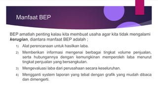 Manfaat BEP
BEP amatlah penting kalau kita membuat usaha agar kita tidak mengalami
kerugian, diantara manfaat BEP adalah ;
1) Alat perencanaan untuk hasilkan laba.
2) Memberikan informasi mengenai berbagai tingkat volume penjualan,
serta hubungannya dengan kemungkinan memperoleh laba menurut
tingkat penjualan yang bersangkutan.
3) Mengevaluasi laba dari perusahaan secara keseluruhan.
4) Mengganti system laporan yang tebal dengan grafik yang mudah dibaca
dan dimengerti.
 