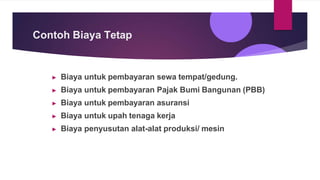 Contoh Biaya Tetap
▶ Biaya untuk pembayaran sewa tempat/gedung.
▶ Biaya untuk pembayaran Pajak Bumi Bangunan (PBB)
▶ Biaya untuk pembayaran asuransi
▶ Biaya untuk upah tenaga kerja
▶ Biaya penyusutan alat-alat produksi/ mesin
 
