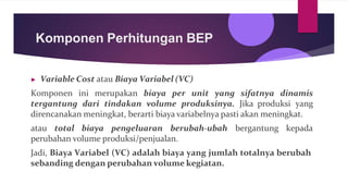 Komponen Perhitungan BEP
▶ Variable Cost atau Biaya Variabel (VC)
Komponen ini merupakan biaya per unit yang sifatnya dinamis
tergantung dari tindakan volume produksinya. Jika produksi yang
direncanakan meningkat, berarti biaya variabelnya pasti akan meningkat.
atau total biaya pengeluaran berubah-ubah bergantung kepada
perubahan volume produksi/penjualan.
Jadi, Biaya Variabel (VC) adalah biaya yang jumlah totalnya berubah
sebanding dengan perubahan volume kegiatan.
 
