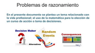 Problemas de razonamiento
En el presente documento se plantea un tema relacionado con
la vida profesional; el uso de la matemática para la elección de
un curso de acción o toma de decisiones.
 