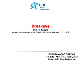 Breakeye

(Projeto de Jogo)
Aluno: Alisson Emanuel de Oliveira Alcântara Meireles (131739-3)

PROGRAMAÇÃO GRÁFICA
Cod. 2648 – MOA (1º. Semestre/2013)
Profa. MSc. Camila Hamdan

 