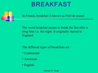 BREAKFAST 
In French, breakfast is known as Petit de jeuner. 
The word breakfast means to break the fast after a 
long time i.e. the night. It originally started in 
England. 
The different types of breakfasts are : 
• Continental 
• American 
• English 
Hemant Kr. Singh 
 