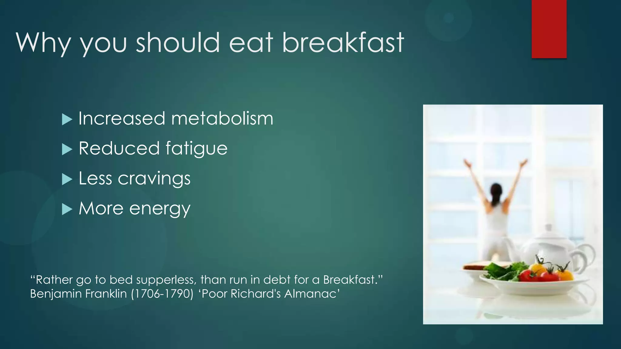 Why you should eat breakfast

         Increased metabolism
         Reduced fatigue
         Less cravings
         More energy


 “Rather go to bed supperless, than run in debt for a Breakfast.”
 Benjamin Franklin (1706-1790) „Poor Richard's Almanac‟
 