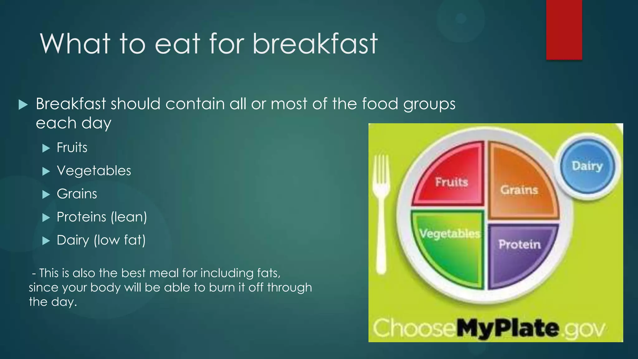What to eat for breakfast
   Breakfast should contain all or most of the food groups
    each day
       Fruits
       Vegetables
       Grains
       Proteins (lean)
       Dairy (low fat)

 - This is also the best meal for including fats,
since your body will be able to burn it off through
the day.
 