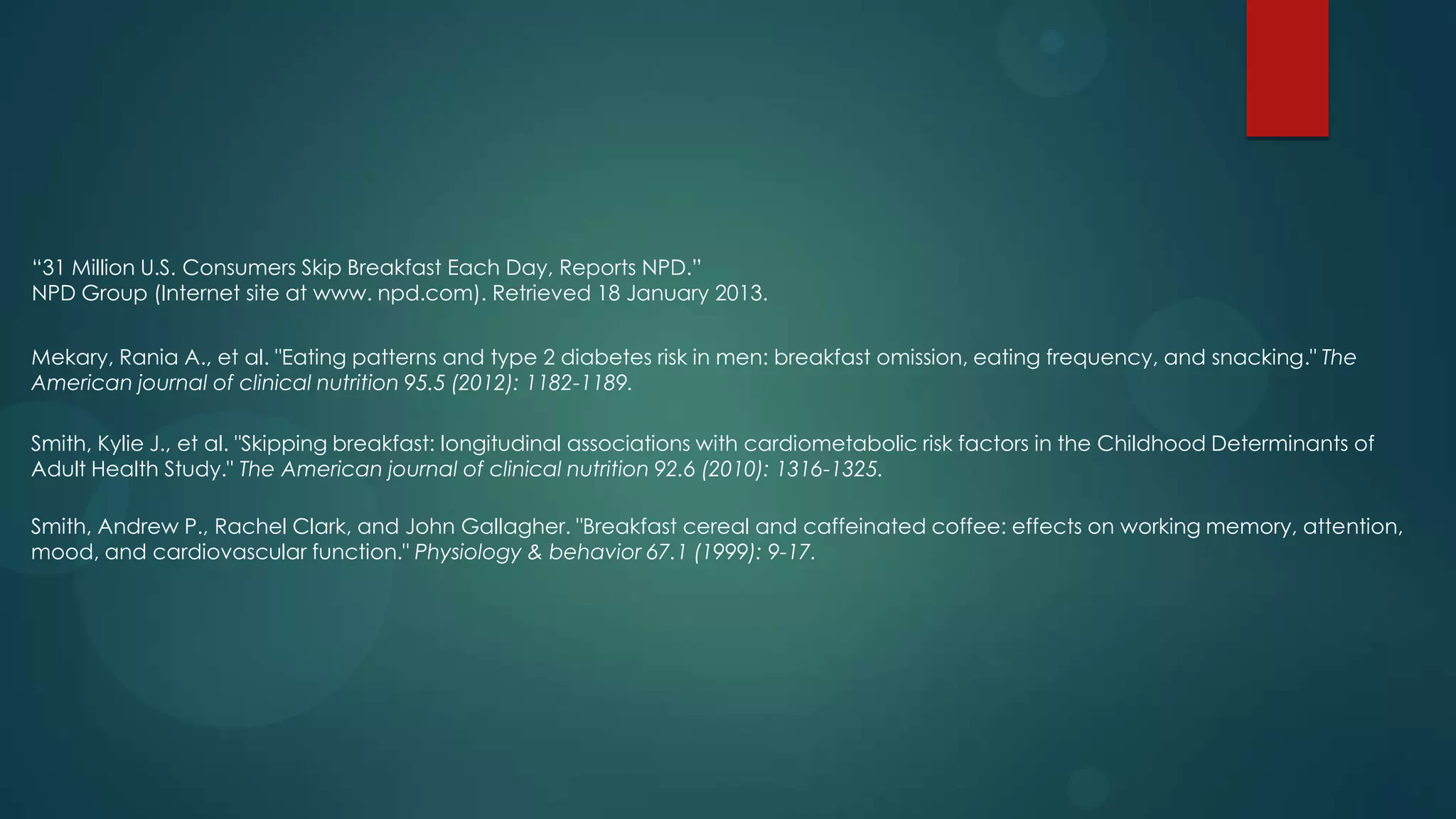 “31 Million U.S. Consumers Skip Breakfast Each Day, Reports NPD.”
NPD Group (Internet site at www. npd.com). Retrieved 18 January 2013.


Mekary, Rania A., et al. "Eating patterns and type 2 diabetes risk in men: breakfast omission, eating frequency, and snacking." The
American journal of clinical nutrition 95.5 (2012): 1182-1189.

Smith, Kylie J., et al. "Skipping breakfast: longitudinal associations with cardiometabolic risk factors in the Childhood Determinants of
Adult Health Study." The American journal of clinical nutrition 92.6 (2010): 1316-1325.

Smith, Andrew P., Rachel Clark, and John Gallagher. "Breakfast cereal and caffeinated coffee: effects on working memory, attention,
mood, and cardiovascular function." Physiology & behavior 67.1 (1999): 9-17.
 