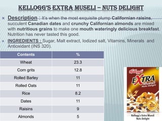 KELLOGG’S EXTRA MUSELI – NUTS DELIGHT
 Description : It’s when the most exquisite plump Californian raisins,
succulent Canadian dates and crunchy Californian almonds are mixed
with nutritious grains to make one mouth wateringly delicious breakfast.
Nutrition has never tasted this good.
 INGREDIENTS : Sugar, Malt extract, Iodized salt, Vitamins, Minerals and
Antioxidant (INS 320).
Contents %
Wheat 23.3
Corn grits 12.8
Rolled Barley 11
Rolled Oats 11
Rice 8.2
Dates 11
Raisins 9
Almonds 5
 