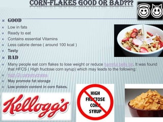 CORN-FLAKES GOOD OR BAD???
 Good
 Low in fats
 Ready to eat
 Contains essential Vitamins
 Less calorie dense ( around 100 kcal )
 Tasty
 BAD
 Many people eat corn flakes to lose weight or reduce harmful belly fat. It was found
that HFCS ( High fructose corn syrup) which may leads to the following:
 high GI carbohydrates
 May promote fat storage
 Low protein content in corn flakes.
 
