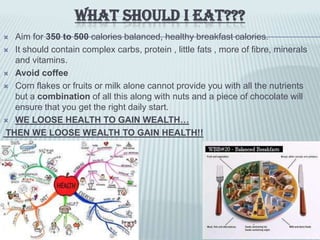 WHAT SHOULD I EAT???
 Aim for 350 to 500 calories balanced, healthy breakfast calories.
 It should contain complex carbs, protein , little fats , more of fibre, minerals
and vitamins.
 Avoid coffee
 Corn flakes or fruits or milk alone cannot provide you with all the nutrients
but a combination of all this along with nuts and a piece of chocolate will
ensure that you get the right daily start.
 WE LOOSE HEALTH TO GAIN WEALTH…
THEN WE LOOSE WEALTH TO GAIN HEALTH!!
 