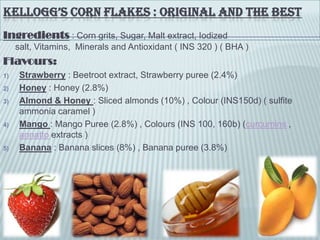 KELLOGG’S CORN FLAKES : ORIGINAL AND THE BEST
Ingredients : Corn grits, Sugar, Malt extract, Iodized
salt, Vitamins, Minerals and Antioxidant ( INS 320 ) ( BHA )
Flavours:
1) Strawberry : Beetroot extract, Strawberry puree (2.4%)
2) Honey : Honey (2.8%)
3) Almond & Honey : Sliced almonds (10%) , Colour (INS150d) ( sulfite
ammonia caramel )
4) Mango : Mango Puree (2.8%) , Colours (INS 100, 160b) (curcumins ,
annatto extracts )
5) Banana : Banana slices (8%) , Banana puree (3.8%)
 