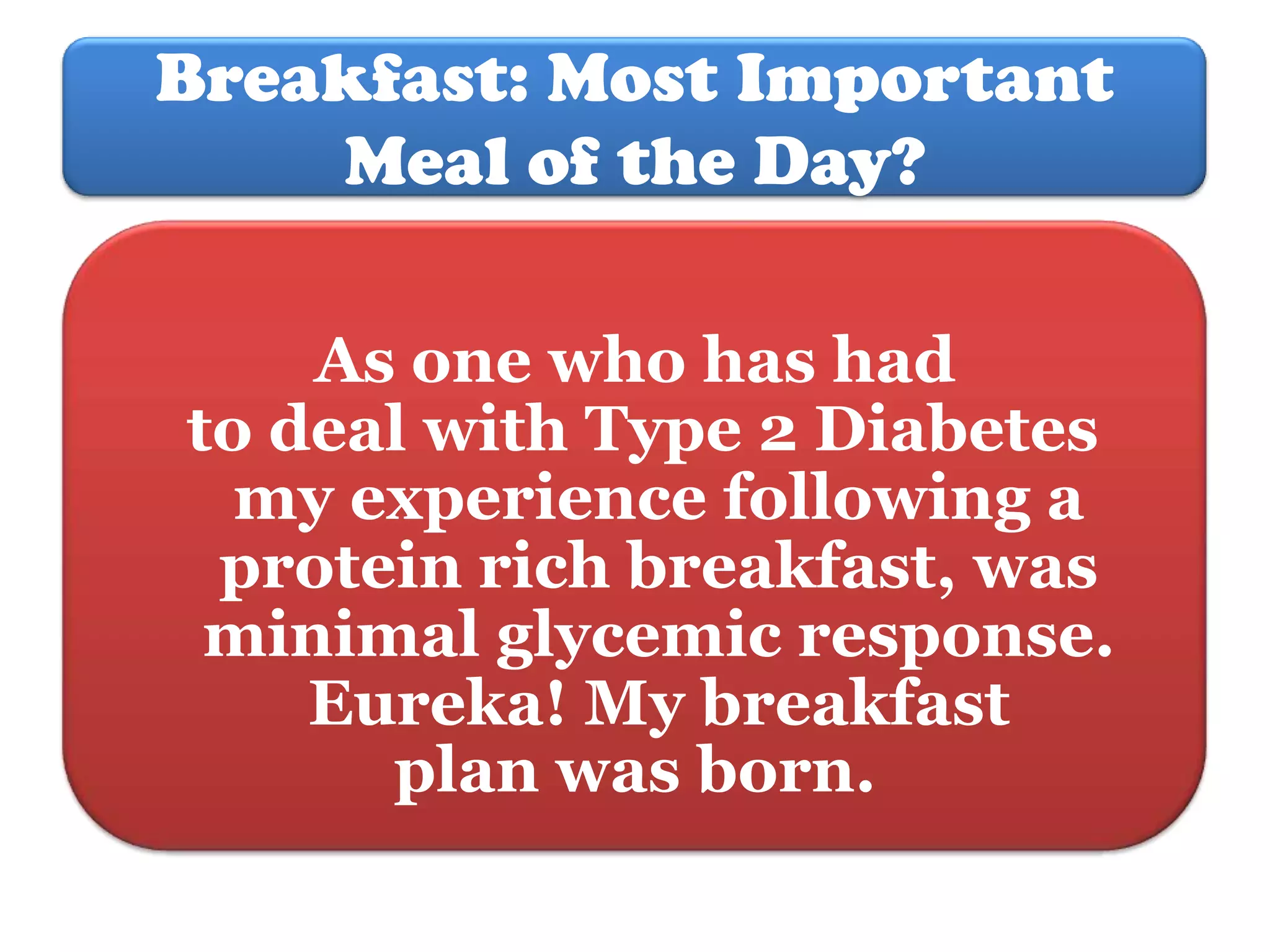 Breakfast: Most Important
Meal of the Day?
As one who has had
to deal with Type 2 Diabetes
my experience following a
protein rich breakfast, was
minimal glycemic response.
Eureka! My breakfast
plan was born.

 