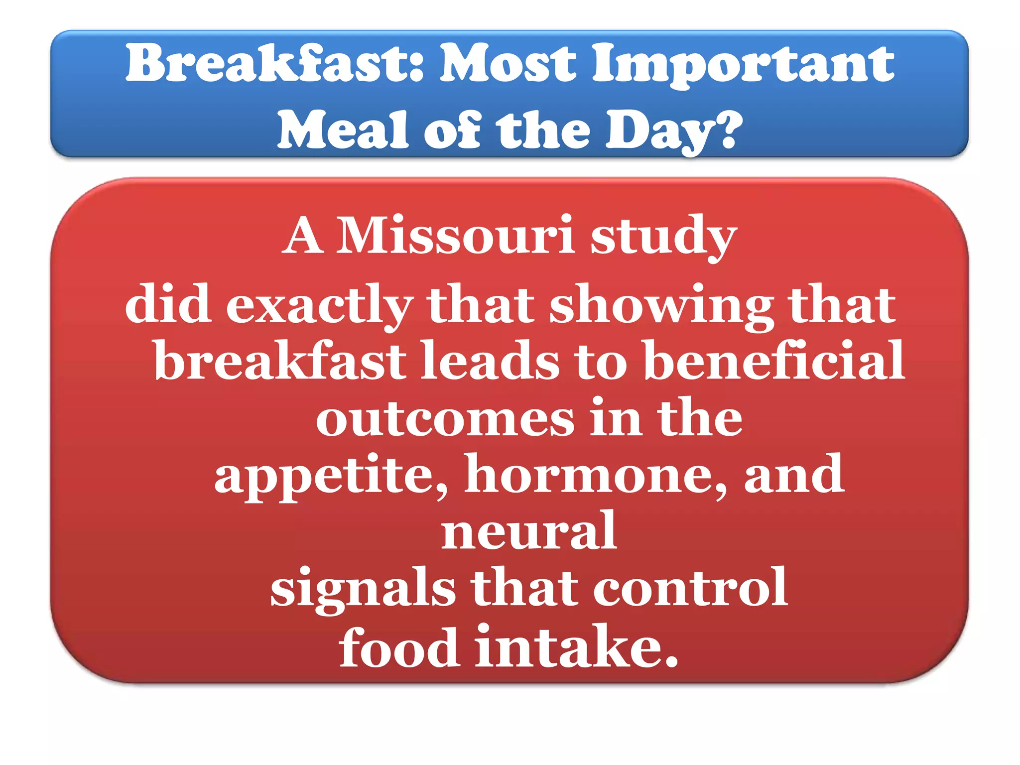 Breakfast: Most Important
Meal of the Day?
A Missouri study
did exactly that showing that
breakfast leads to beneficial
outcomes in the
appetite, hormone, and
neural
signals that control
food intake.

 