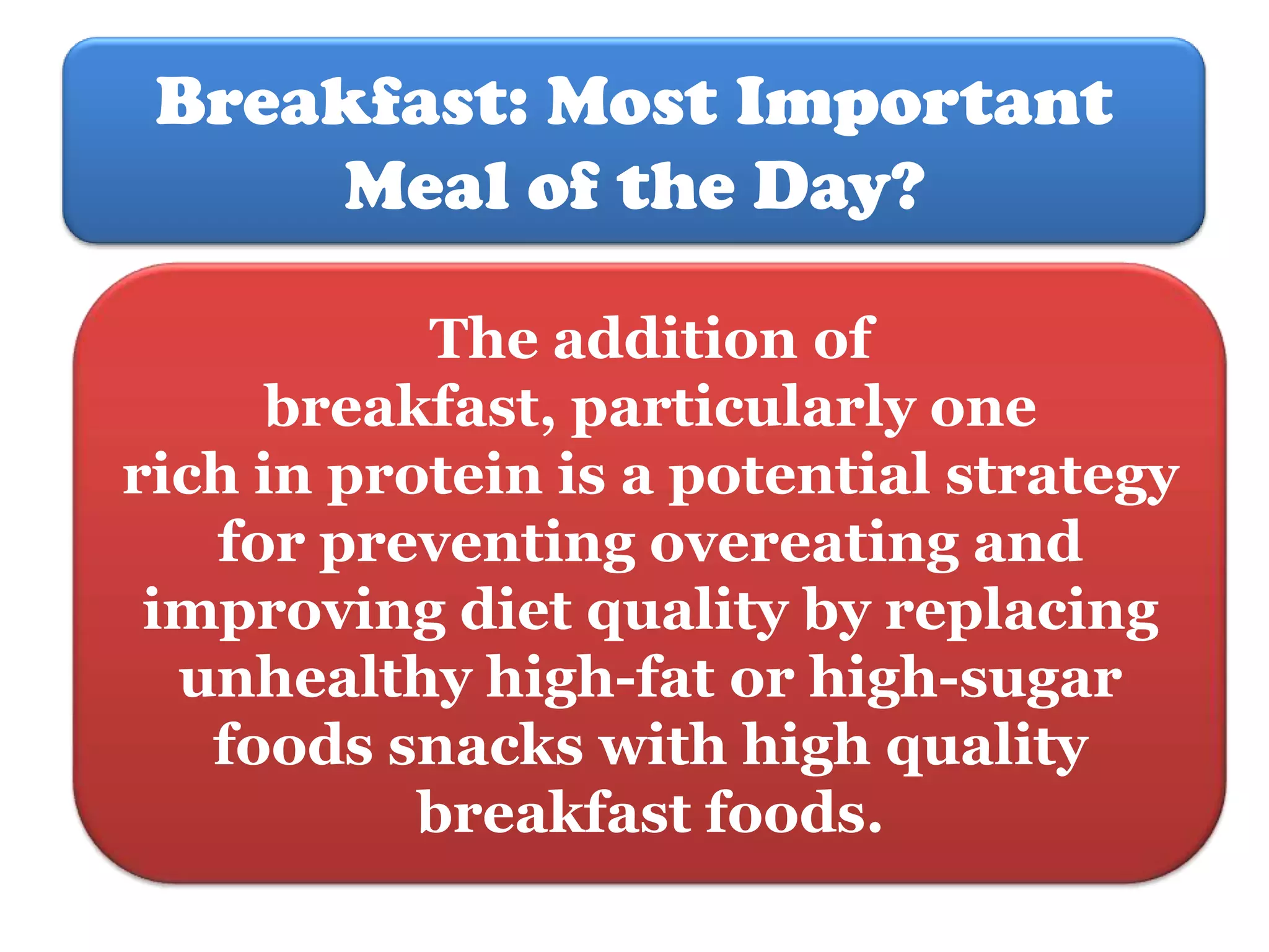 Breakfast: Most Important
Meal of the Day?
The addition of
breakfast, particularly one
rich in protein is a potential strategy
for preventing overeating and
improving diet quality by replacing
unhealthy high-fat or high-sugar
foods snacks with high quality
breakfast foods.

 