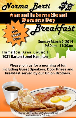 Norma Berti
Annual International
Womens Day

Breakfast
Sunday March 9, 2014
9:30am - 11:30am

Hamilton Area Council
1031 Barton Street Hamilton
Please join us for a morning of fun
including Guest Speakers, Door Prizes and
breakfast served by our Union Brothers.

Sponsored by Hamilton USW Women of Steel
and the Sisters of Solidarity

 
