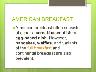 AMERICAN BREAKFAST
American breakfast often consists
of either a cereal-based dish or
egg-based dish. However,
pancakes, waffles, and variants
of the full breakfast and
continental breakfast are also
prevalent.
 