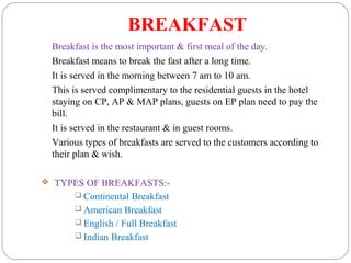 BREAKFAST
Breakfast is the most important & first meal of the day.
Breakfast means to break the fast after a long time.
It is served in the morning between 7 am to 10 am.
This is served complimentary to the residential guests in the hotel
staying on CP, AP & MAP plans, guests on EP plan need to pay the
bill.
It is served in the restaurant & in guest rooms.
Various types of breakfasts are served to the customers according to
their plan & wish.
 TYPES OF BREAKFASTS:-
 Continental Breakfast
 American Breakfast
 English / Full Breakfast
 Indian Breakfast
 