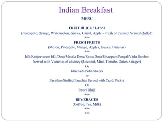 Indian Breakfast
MENU
FRUIT JUICE / LASSI
(Pineapple, Orange, Watermelon, Guava, Carrot, Apple - Fresh or Canned, Served chilled)
***
FRESH FRUITS
(Melon, Pineapple, Mango, Apples, Guava, Bananas)
***
Idli/Kanjeevaram Idli/Dosa/Masala Dosa/Rawa Dosa/Uttappam/Pongal/Vada Sambar
Served with Varieties of chutney (Coconut, Mint, Tomato, Onion, Ginger)
Or
Khichadi/Poha/Sheera
or
Parathas/Stuffed Parathas Served with Curd/ Pickle
Or
Poori Bhaji
***
BEVERAGES
(Coffee, Tea, Milk)
***
***
 