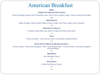 American Breakfast
MENU
CHOICE OF CHILLED FRUIT JUICES
(Tomato, Pineapple, Orange, Lychee, Watermelon, Guava, Carrot, Prunes, Grapefruit, Apple - Fresh or Canned, Served chilled)
OR
FRESH FRUITS
(Melon, Pineapple, Apricot, Peaches, Mango, Paw paw, Lychees, Figs, Prunes, Apples, Guava, Grapefruit)
***
BREAKFAST CEREALS
(Cornflakes, Wheat flakes, Oats, Muesli, Porridge, Rice Krispies, Bran flakes)
***
EGGS
(Choice of Omelette – Plain or Savoury filled, Fried, Poached, Scrambled, Boiled)
***
SELECTION OF BREAD & BREAKFAST ROLLS
(Variety of breads – White, Brown, Multigrain – Plain / Toasts, Breakfast Rolls – Croissant, Brioche, Vienna Rolls, Doughnuts,
served with Butter)
***
PRESERVES
(Jam, Marmalade, Honey)
***
BEVERAGES
(Coffee/Tea/Chocolate, Tisanes)
***
***
 