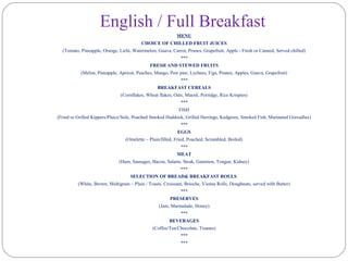 English / Full Breakfast
MENU
CHOICE OF CHILLED FRUIT JUICES
(Tomato, Pineapple, Orange, Lichi, Watermelon, Guava, Carrot, Prunes, Grapefruit, Apple - Fresh or Canned, Served chilled)
***
FRESH AND STEWED FRUITS
(Melon, Pineapple, Apricot, Peaches, Mango, Paw paw, Lychees, Figs, Prunes, Apples, Guava, Grapefruit)
***
BREAKFAST CEREALS
(Cornflakes, Wheat flakes, Oats, Muesli, Porridge, Rice Krispies)
***
FISH
(Fried or Grilled Kippers/Plaice/Sole, Poached Smoked Haddock, Grilled Herrings, Kedgeree, Smoked Fish, Marinated Gravadlax)
***
EGGS
(Omelette – Plain/filled, Fried, Poached, Scrambled, Boiled)
***
MEAT
(Ham, Sausages, Bacon, Salami, Steak, Gammon, Tongue, Kidney)
***
SELECTION OF BREAD& BREAKFAST ROLLS
(White, Brown, Multigrain – Plain / Toasts, Croissant, Brioche, Vienna Rolls, Doughnuts, served with Butter)
***
PRESERVES
(Jam, Marmalade, Honey)
***
BEVERAGES
(Coffee/Tea/Chocolate, Tisanes)
***
***
 