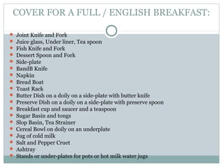 COVER FOR A FULL / ENGLISH BREAKFAST:
 Joint Knife and Fork
 Juice glass, Under liner, Tea spoon
 Fish Knife and Fork
 Dessert Spoon and Fork
 Side-plate
 BandB Knife
 Napkin
 Bread Boat
 Toast Rack
 Butter Dish on a doily on a side-plate with butter knife
 Preserve Dish on a doily on a side-plate with preserve spoon
 Breakfast cup and saucer and a teaspoon
 Sugar Basin and tongs
 Slop Basin, Tea Strainer
 Cereal Bowl on doily on an underplate
 Jug of cold milk
 Salt and Pepper Cruet
 Ashtray
 Stands or under-plates for pots or hot milk water jugs
 