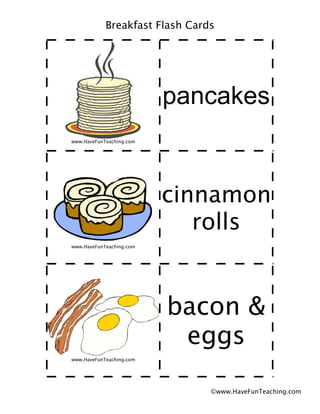 Breakfast Flash Cards




                          pancakes
www.HaveFunTeaching.com




                          cinnamon
                             rolls
www.HaveFunTeaching.com




                          bacon &
                           eggs
www.HaveFunTeaching.com




                                ©www.HaveFunTeaching.com
 