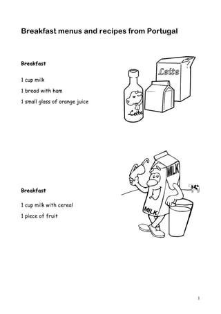 Breakfast menus and recipes from Portugal



Breakfast


1 cup milk

1 bread with ham

1 small glass of orange juice




Breakfast

1 cup milk with cereal

1 piece of fruit




                                            1
 