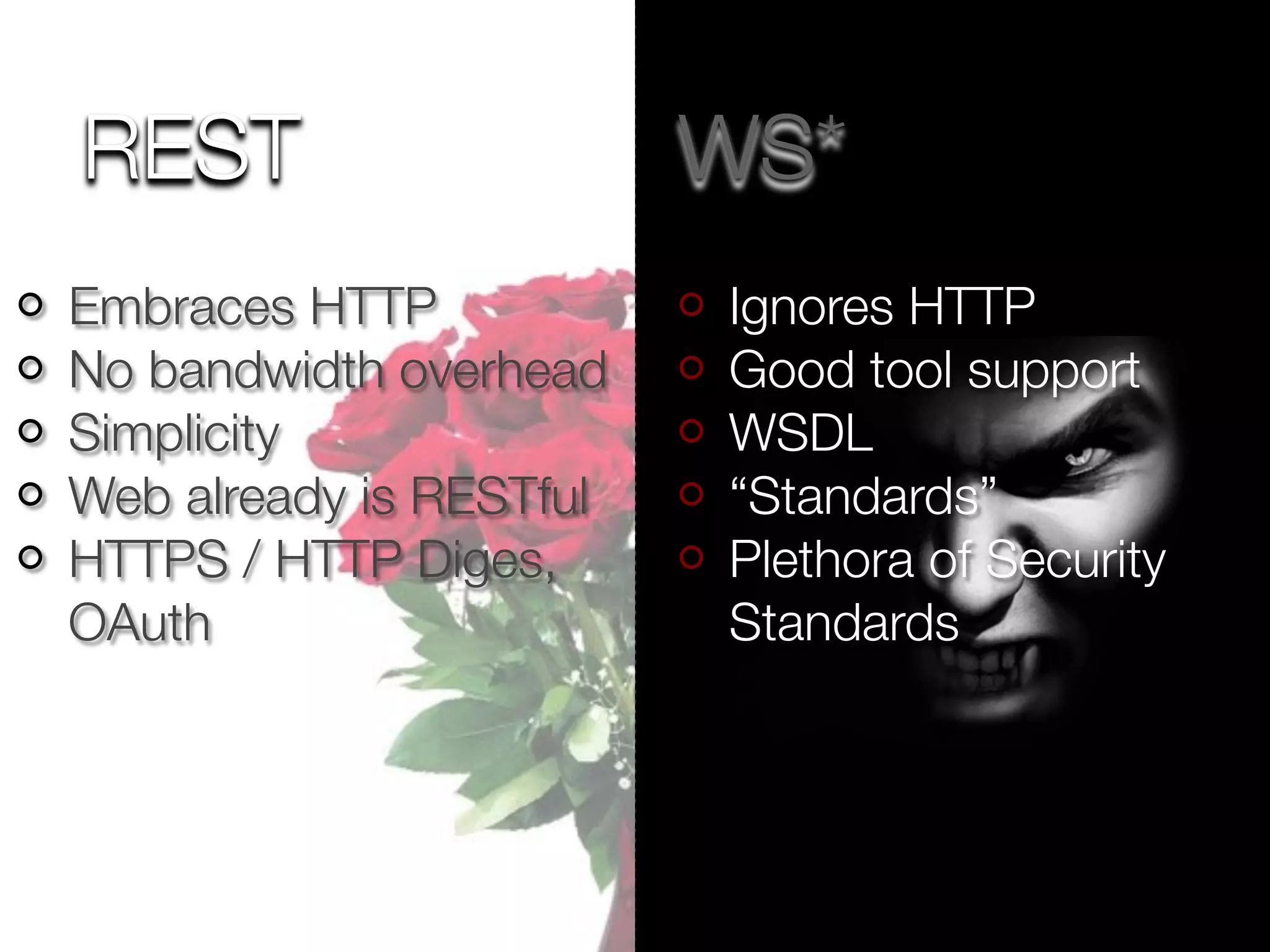 REST                     WS*
Embraces HTTP            Ignores HTTP
No bandwidth overhead    Good tool support
Simplicity               WSDL
Web already is RESTful   “Standards”
HTTPS / HTTP Diges,      Plethora of Security
OAuth                    Standards
 