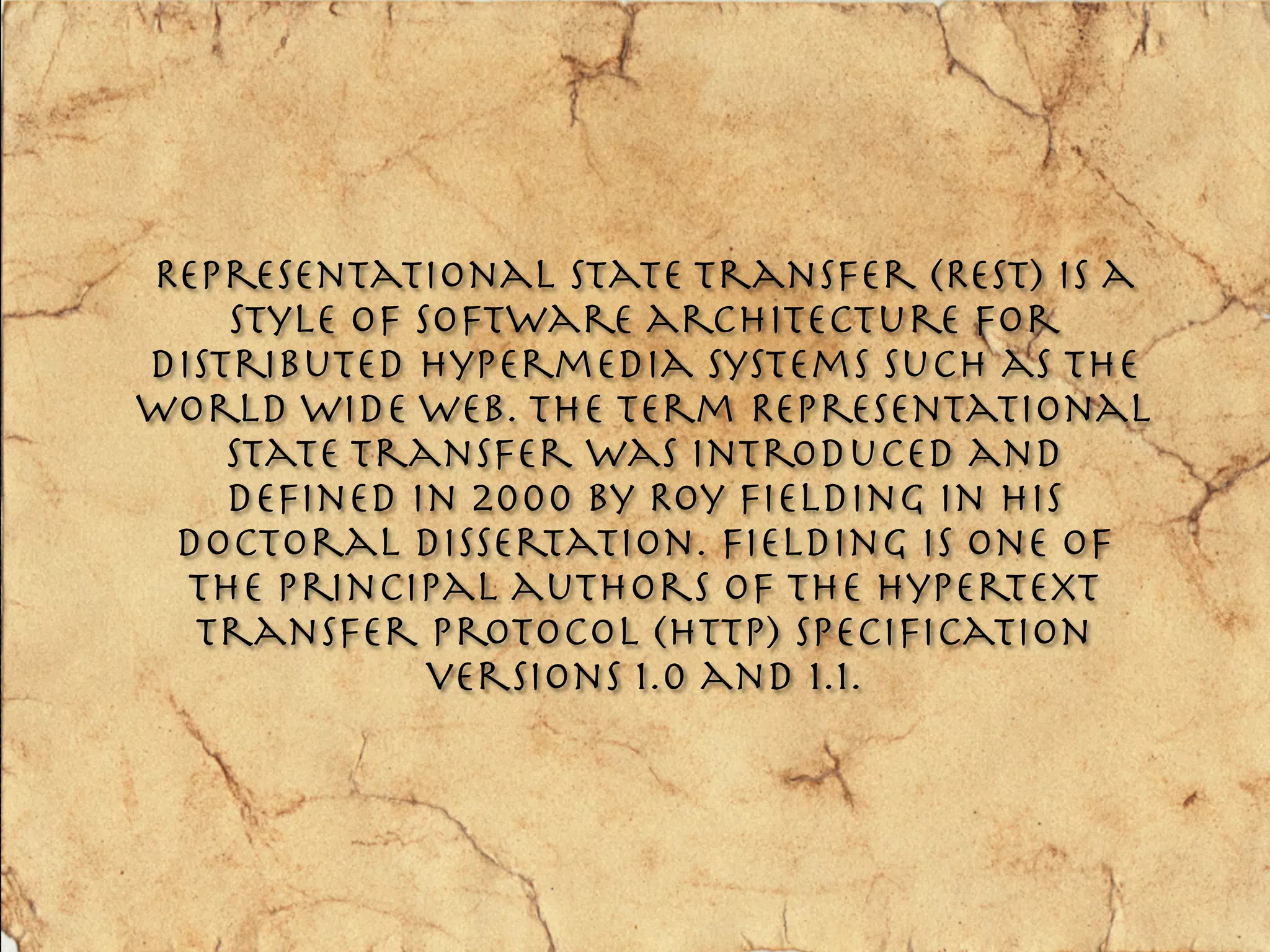 Representational State Transfer (REST) is a
    style of software architecture for
distributed hypermedia systems such as the
World Wide Web. The term Representational
    State Transfer was introduced and
    deﬁned in 2000 by Roy Fielding in his
 doctoral dissertation. Fielding is one of
  the principal authors of the Hypertext
  Transfer Protocol (HTTP) speciﬁcation
              versions 1.0 and 1.1.
 