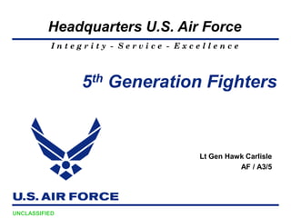 Headquarters U.S. Air Force
           Integrity - Service - Excellence



                5 th   Generation Fighters



                                    Lt Gen Hawk Carlisle
                                              AF / A3/5




UNCLASSIFIED
 