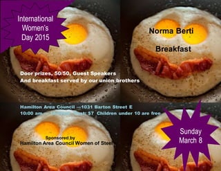 Norma Berti
Breakfast
Door prizes, 50/50, Guest Speakers
And breakfast served by our union brothers
Hamilton Area Council —1031 Barton Street E
10:00 am — 12:00pm Cost: $7 Children under 10 are free
Sponsored by
Hamilton Area Council Women of Steel
International
Women’s
Day 2015
Sunday
March 8
