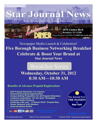 2870 Linden Blvd.
                                                                         Brooklyn, NY 11208
                                                            Prepay/Register Call 646-593-8423 for event only



                   Newspaper Media Launch & Celebration!
Five Borough Business Networking Breakfast
      Celebrate & Boost Your Brand at
                                 Star Journal News

                           Breakfast Series
                    Wednesday, October 31, 2012
                       8:30 AM—10:30 AM
  Benefits of Advance Prepaid Registration:
   
   
   
       $25 Prepaid Admission (no checks)
       Enhanced Branding Opportunities
       Unique Selling Proposition for all Prepaid Attendees
                                                                                            s
      Customer Acquisition “On the Spot” Strategies
                                                                                 Star Journal News
      Increase Media Contacts                                                  THE PASSION
      Celebrate with your “2 Minute Pitch” Prepaid Req.                                    of
      Power Network with Masters                                                     New York
      Great Breakfast Buffet

                                    $35 or More at the Door
                                        No Checks Please
                                                                                Fundraising Raffle!
www.starjournalnews.com   Follow & Tweet @starjournalnews           Facebook “friend” facebook.com/starjournalnews
 