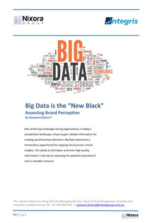 1 | P a g e
Big Data is the “New Black”
Assessing Brand Perception
by Giovanni Butera*
One of the top challenges facing organisations in today’s
competitive landscape is how to gain reliable information for
making sound business decisions. Big Data represents a
tremendous opportunity for tapping into business-critical
insights. The ability to drill down and mine high quality
information is the key to releasing the powerful potential of
such a valuable resource.
*Dr. Giovanni Butera is acting CEO and Managing Director, Head of Data Management, Analytics and
Innovation at Nixora Group. M: +61 410 860 036 E: giovanni.butera@nixoragroup.com.au
 
