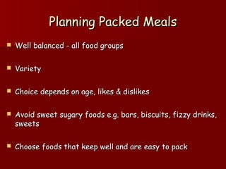 Planning Packed MealsPlanning Packed Meals
 Well balanced - all food groupsWell balanced - all food groups
 VarietyVariety
 Choice depends on age, likes & dislikesChoice depends on age, likes & dislikes
 Avoid sweet sugary foods e.g. bars, biscuits, fizzy drinks,Avoid sweet sugary foods e.g. bars, biscuits, fizzy drinks,
sweetssweets
 Choose foods that keep well and are easy to packChoose foods that keep well and are easy to pack
 