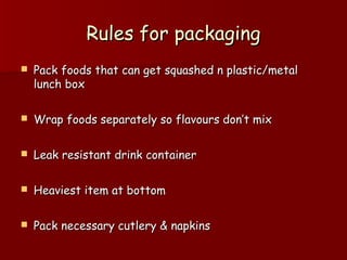 Rules for packagingRules for packaging
 Pack foods that can get squashed n plastic/metalPack foods that can get squashed n plastic/metal
lunch boxlunch box
 Wrap foods separately so flavours don’t mixWrap foods separately so flavours don’t mix
 Leak resistant drink containerLeak resistant drink container
 Heaviest item at bottomHeaviest item at bottom
 Pack necessary cutlery & napkinsPack necessary cutlery & napkins
 